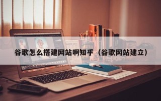 福建谷歌怎么搭建网站啊知乎（谷歌网站建立）