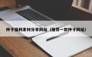 福建种子福利素材分享网站（推荐一款种子网站）